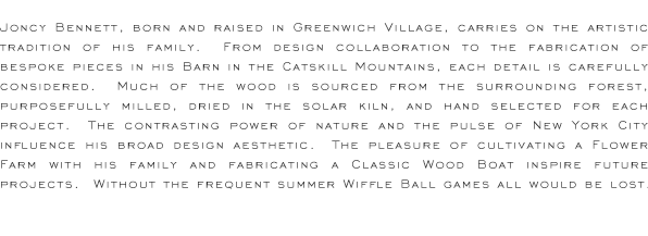 Joncy Bennett is a designer and craftsman of furniture specializing in American woods and ecologically friendly finishes.  He lives in a small hamlet in the Catskill Mountains, New York. From a converted barn he creates bespoke pieces of heirloom furniture for both restaurants and residences.  Pride of craftsmanship, artistic sensibility, and a love of the hand-made combine to mark his identity.  Born and raised in Greenwich Village, New York City, he carries on the artistic tradition of his family. Nature plays a large part in the inspiration and design of each piece. Much of the wood is sourced from the surrounding forest.  A no-till garden provides nourishment and bees, sweetness. Furniture, food and lifestyle drive his work and create a vision of the future.